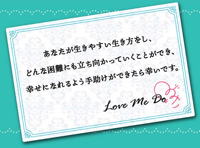 あなたが生きやすい生き方をし、どんな困難にも立ち向かっていくことができ、幸せになれるよう手助けができたら幸いです。Love Me Do
