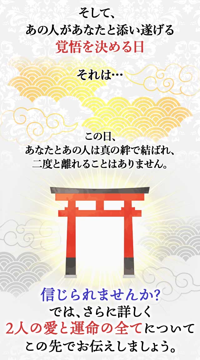 そして、 あの人があなたと添い遂げる 覚悟を決める日 それは… この日、 あなたとあの人は真の絆で結ばれ、 二度と離れることはありません。 信じられませんか？ では、さらに詳しく ２人の愛と運命の全てについて この先でお伝えしましょう。