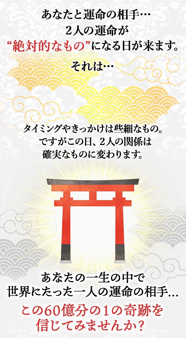 あなたと運命の相手… ２人の運命が “絶対的なもの”になる日が来ます。 それは… タイミングやきっかけは些細なもの。 ですがこの日、２人の関係は 確実なものに変わります。 あなたの一生の中で 世界にたった一人の運命の相手… この60億分の１の奇跡を 信じてみませんか？